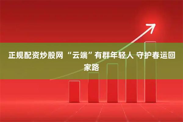 正规配资炒股网 “云端”有群年轻人 守护春运回家路