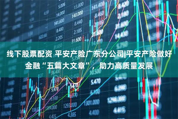 线下股票配资 平安产险广东分公司|平安产险做好金融“五篇大文章”，助力高质量发展