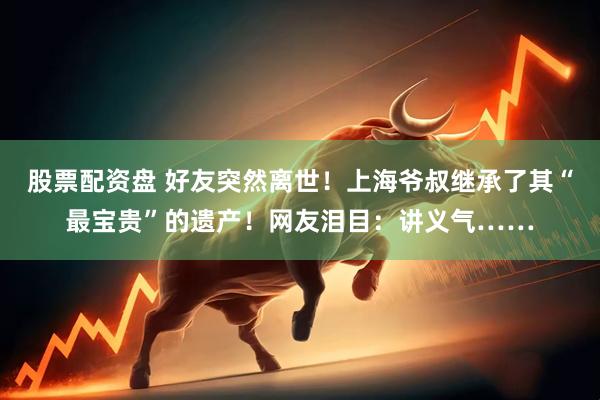 股票配资盘 好友突然离世！上海爷叔继承了其“最宝贵”的遗产！网友泪目：讲义气……