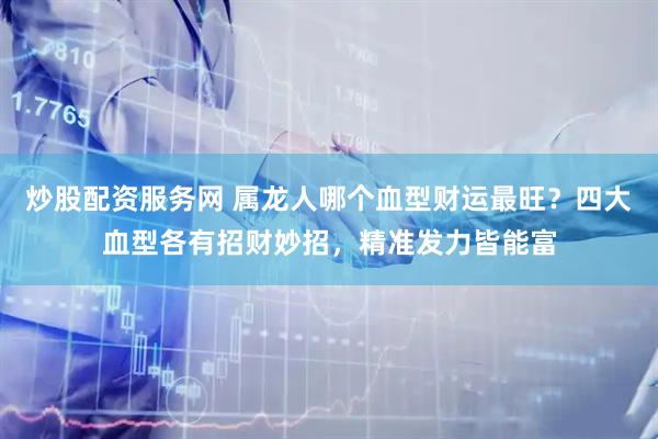 炒股配资服务网 属龙人哪个血型财运最旺？四大血型各有招财妙招，精准发力皆能富