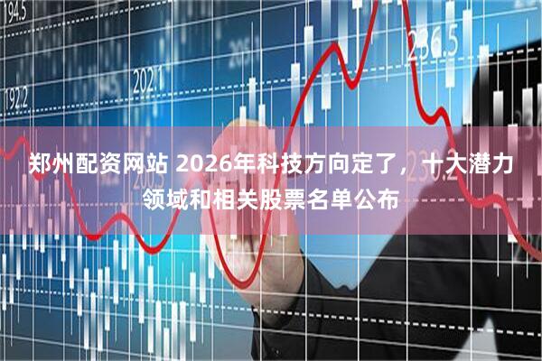 郑州配资网站 2026年科技方向定了，十大潜力领域和相关股票名单公布