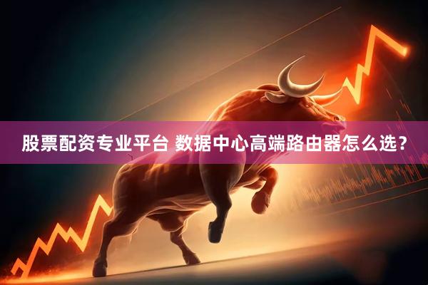 股票配资专业平台 数据中心高端路由器怎么选？