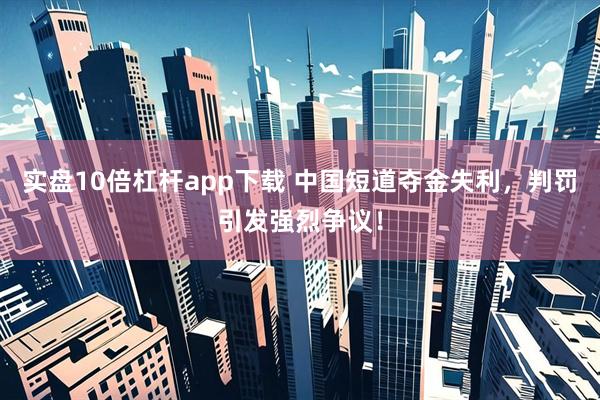 实盘10倍杠杆app下载 中国短道夺金失利，判罚引发强烈争议！