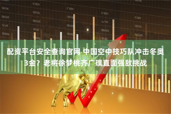 配资平台安全查询官网 中国空中技巧队冲击冬奥3金？老将徐梦桃齐广璞直面强敌挑战