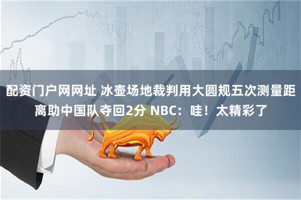 配资门户网网址 冰壶场地裁判用大圆规五次测量距离助中国队夺回2分 NBC：哇！太精彩了