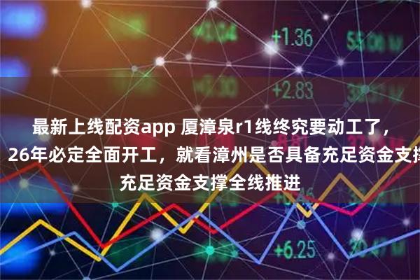最新上线配资app 厦漳泉r1线终究要动工了，喊了多年，26年必定全面开工，就看漳州是否具备充足资金支撑全线推进