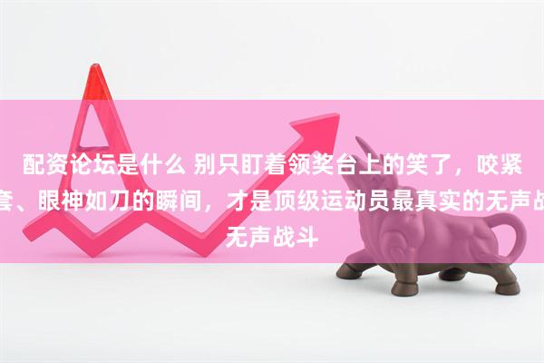 配资论坛是什么 别只盯着领奖台上的笑了，咬紧牙套、眼神如刀的瞬间，才是顶级运动员最真实的无声战斗