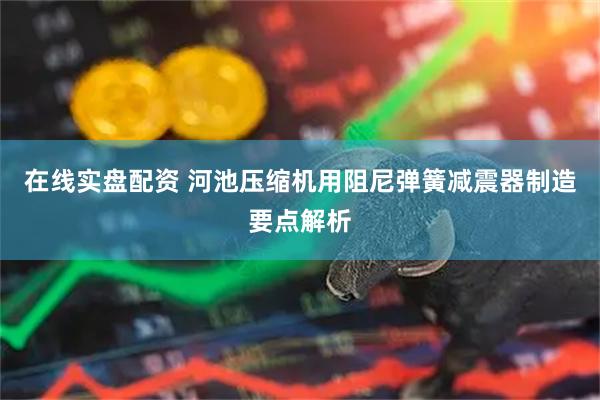 在线实盘配资 河池压缩机用阻尼弹簧减震器制造要点解析