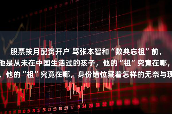 股票按月配资开户 骂张本智和“数典忘祖”前，你先想清楚一个问题，他是从未在中国生活过的孩子，他的“祖”究竟在哪，身份错位藏着怎样的无奈与现实