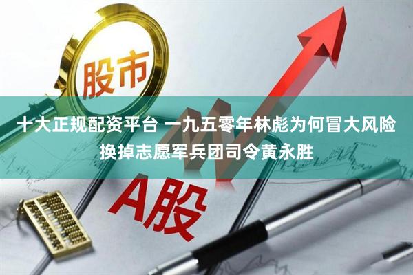 十大正规配资平台 一九五零年林彪为何冒大风险换掉志愿军兵团司令黄永胜