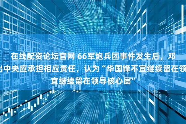 在线配资论坛官网 66军炮兵团事件发生后，邓公明确指出中央应承担相应责任，认为“华国锋不宜继续留在领导核心层”