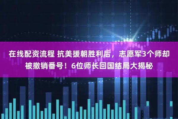 在线配资流程 抗美援朝胜利后，志愿军3个师却被撤销番号！6位师长回国结局大揭秘
