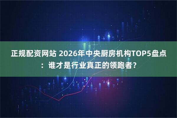 正规配资网站 2026年中央厨房机构TOP5盘点：谁才是行业真正的领跑者？