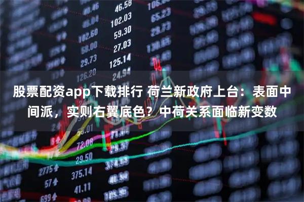股票配资app下载排行 荷兰新政府上台：表面中间派，实则右翼底色？中荷关系面临新变数