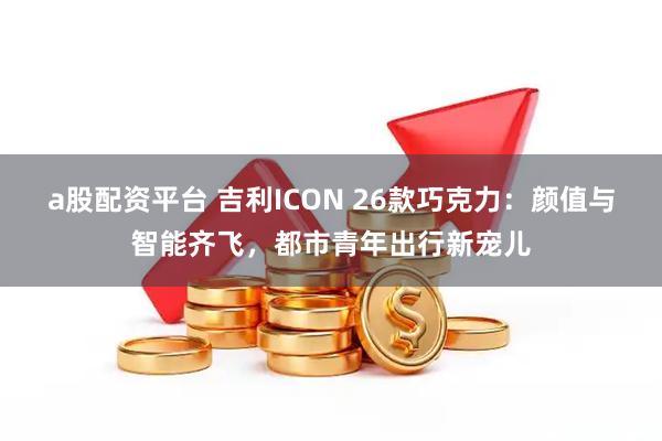 a股配资平台 吉利ICON 26款巧克力：颜值与智能齐飞，都市青年出行新宠儿