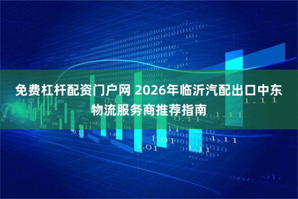 免费杠杆配资门户网 2026年临沂汽配出口中东物流服务商推荐指南
