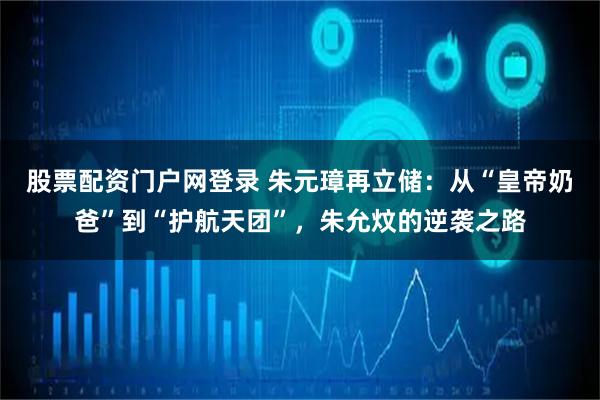 股票配资门户网登录 朱元璋再立储：从“皇帝奶爸”到“护航天团”，朱允炆的逆袭之路