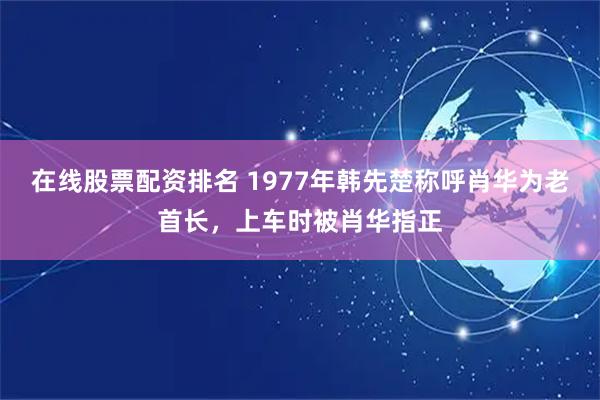 在线股票配资排名 1977年韩先楚称呼肖华为老首长，上车时被肖华指正