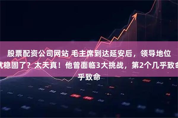 股票配资公司网站 毛主席到达延安后，领导地位就稳固了？太天真！他曾面临3大挑战，第2个几乎致命