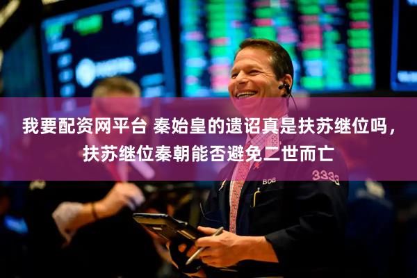 我要配资网平台 秦始皇的遗诏真是扶苏继位吗，扶苏继位秦朝能否避免二世而亡