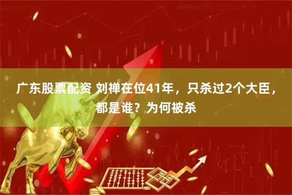广东股票配资 刘禅在位41年，只杀过2个大臣，都是谁？为何被杀