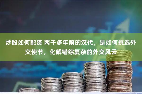 炒股如何配资 两千多年前的汉代，是如何挑选外交使节，化解错综复杂的外交风云