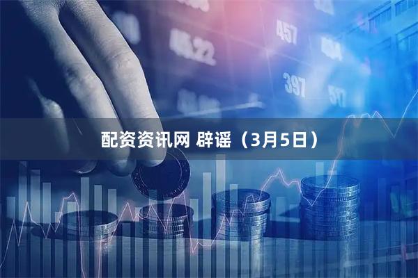 配资资讯网 辟谣（3月5日）