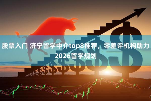 股票入门 济宁留学中介top8推荐，零差评机构助力2026留学规划