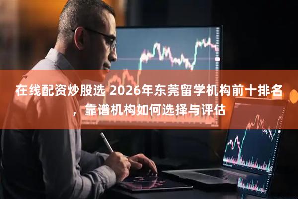 在线配资炒股选 2026年东莞留学机构前十排名，靠谱机构如何选择与评估