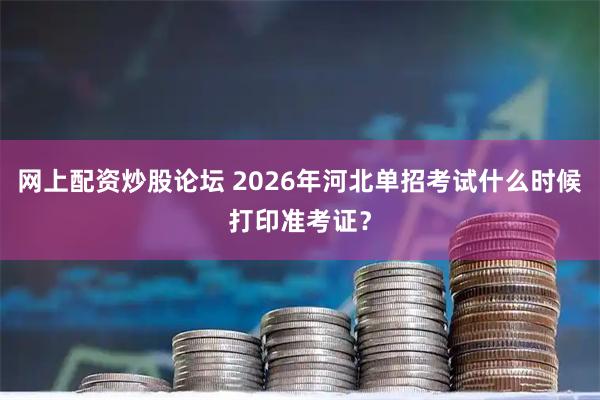 网上配资炒股论坛 2026年河北单招考试什么时候打印准考证？