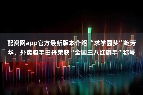 配资网app官方最新版本介绍 “求学圆梦”绽芳华，外卖骑手田丹荣获“全国三八红旗手”称号