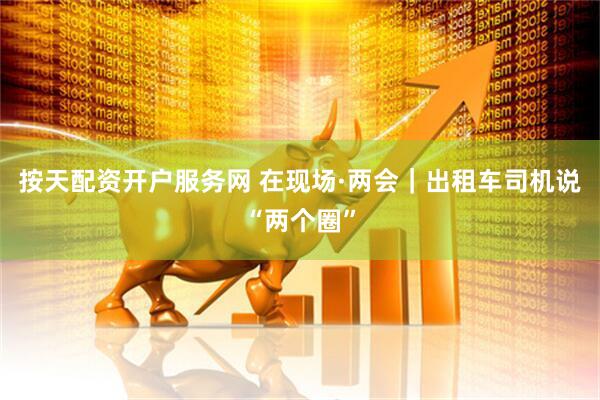 按天配资开户服务网 在现场·两会｜出租车司机说“两个圈”