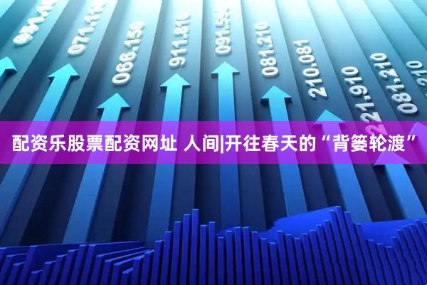 配资乐股票配资网址 人间|开往春天的“背篓轮渡”