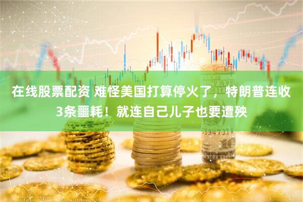 在线股票配资 难怪美国打算停火了，特朗普连收3条噩耗！就连自己儿子也要遭殃