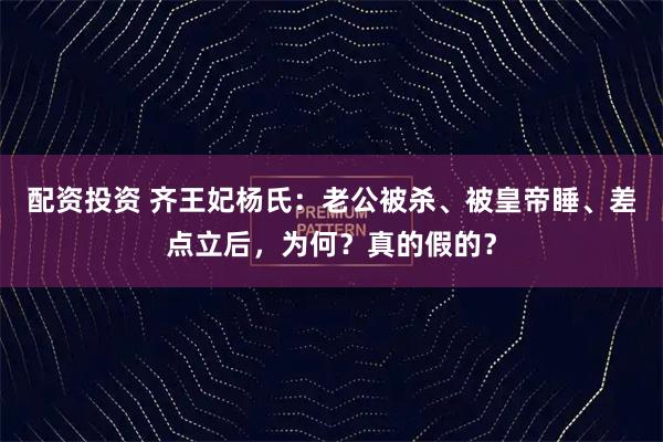 配资投资 齐王妃杨氏：老公被杀、被皇帝睡、差点立后，为何？真的假的？