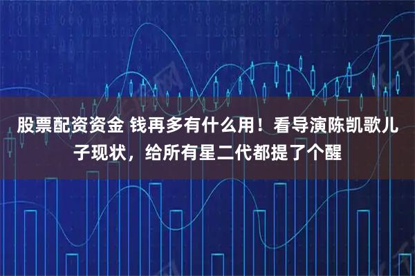 股票配资资金 钱再多有什么用！看导演陈凯歌儿子现状，给所有星二代都提了个醒