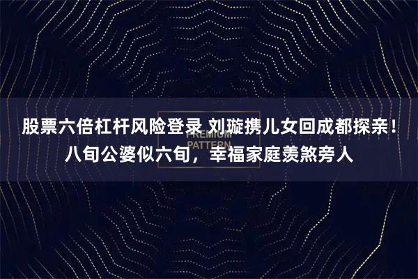 股票六倍杠杆风险登录 刘璇携儿女回成都探亲！八旬公婆似六旬，幸福家庭羡煞旁人