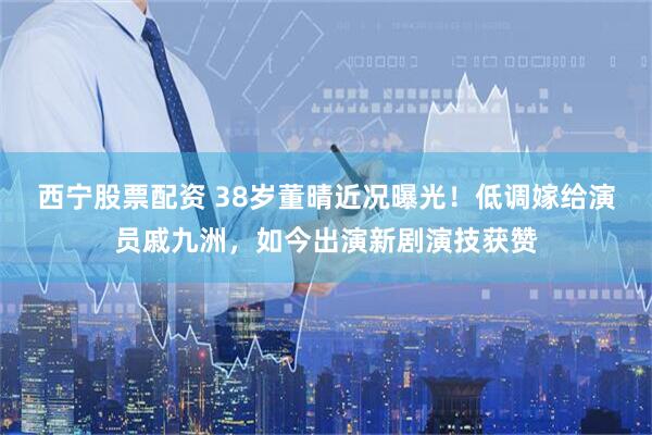 西宁股票配资 38岁董晴近况曝光！低调嫁给演员戚九洲，如今出演新剧演技获赞
