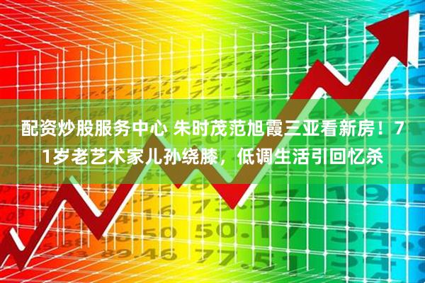 配资炒股服务中心 朱时茂范旭霞三亚看新房！71岁老艺术家儿孙绕膝，低调生活引回忆杀