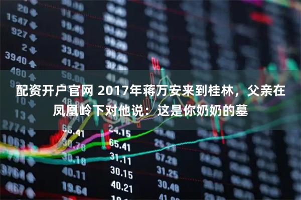 配资开户官网 2017年蒋万安来到桂林，父亲在凤凰岭下对他说：这是你奶奶的墓