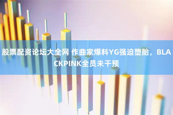 股票配资论坛大全网 作曲家爆料YG强迫堕胎，BLACKPINK全员未干预