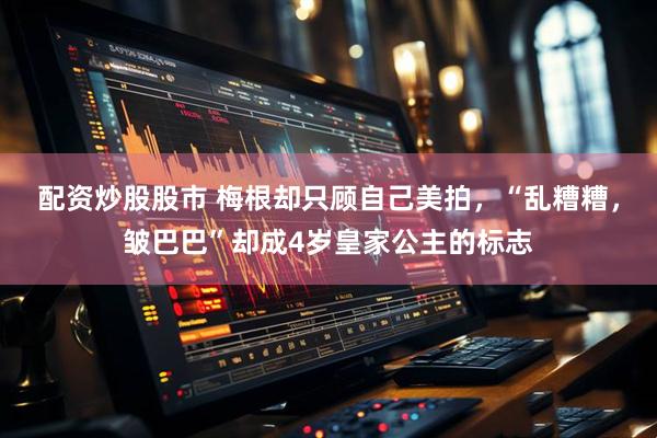 配资炒股股市 梅根却只顾自己美拍，“乱糟糟，皱巴巴”却成4岁皇家公主的标志