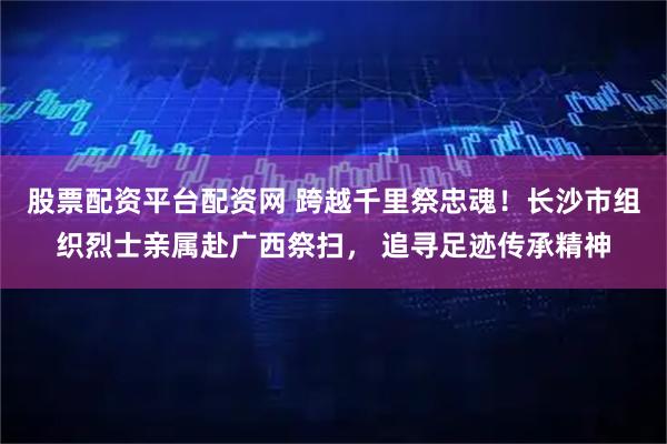 股票配资平台配资网 跨越千里祭忠魂！长沙市组织烈士亲属赴广西祭扫， 追寻足迹传承精神