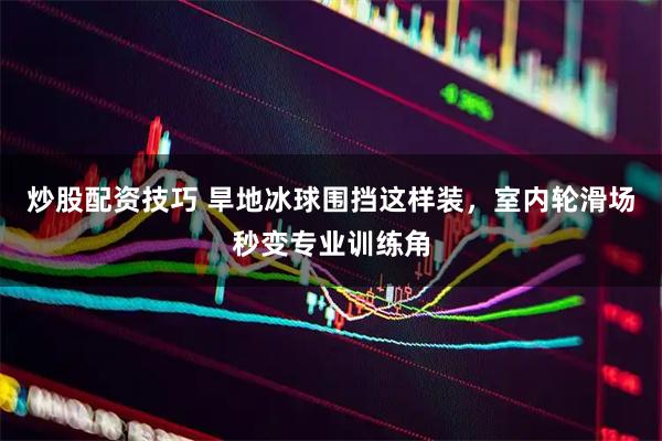 炒股配资技巧 旱地冰球围挡这样装，室内轮滑场秒变专业训练角