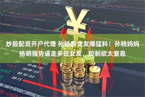 炒股配资开户代理 孙杨前女友爆猛料！孙杨妈妈杨明强势逼走多任女友，控制欲太窒息