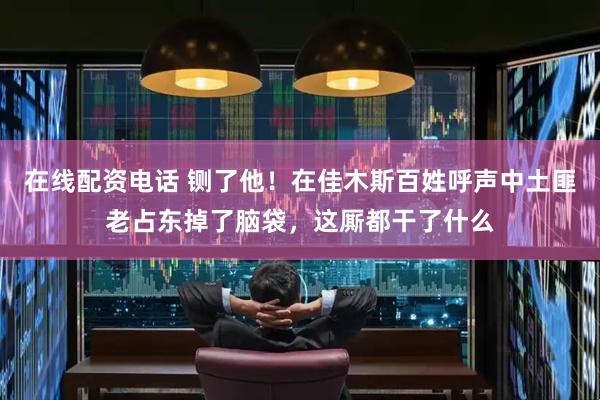 在线配资电话 铡了他！在佳木斯百姓呼声中土匪老占东掉了脑袋，这厮都干了什么