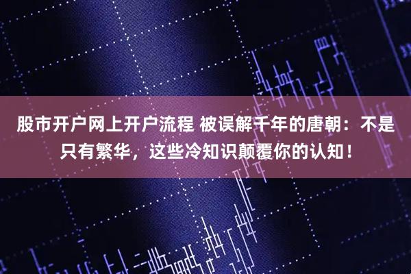 股市开户网上开户流程 被误解千年的唐朝：不是只有繁华，这些冷知识颠覆你的认知！