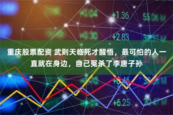 重庆股票配资 武则天临死才醒悟，最可怕的人一直就在身边，自己冤杀了李唐子孙