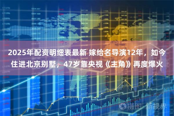 2025年配资明细表最新 嫁给名导演12年，如今住进北京别墅，47岁靠央视《主角》再度爆火