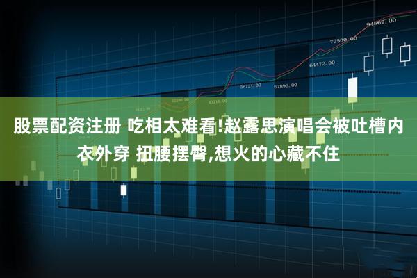 股票配资注册 吃相太难看!赵露思演唱会被吐槽内衣外穿 扭腰摆臀,想火的心藏不住